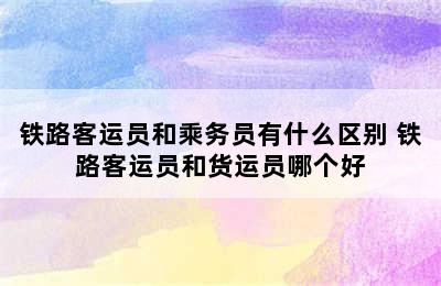 铁路客运员和乘务员有什么区别 铁路客运员和货运员哪个好